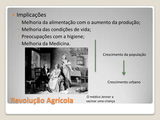    Implicações
    ◦   Melhoria da alimentação com o aumento da produção;
    ◦   Melhoria das condições de vida;
    ◦   Preocupações com a higiene;
    ◦   Melhoria da Medicina.
                                              Crescimento da população




                                                 Crescimento urbano


                                   O médico Jenner a
Revolução Agrícola                 vacinar uma criança
 