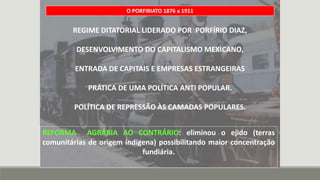 REGIME DITATORIAL LIDERADO POR PORFÍRIO DIAZ,
DESENVOLVIMENTO DO CAPITALISMO MEXICANO,
ENTRADA DE CAPITAIS E EMPRESAS ESTRANGEIRAS
PRÁTICA DE UMA POLÍTICA ANTI POPULAR.
POLÍTICA DE REPRESSÃO ÀS CAMADAS POPULARES.
O PORFIRIATO 1876 a 1911
REFORMA AGRÁRIA AO CONTRÁRIO: eliminou o ejido (terras
comunitárias de origem indígena) possibilitando maior concentração
fundiária.
 