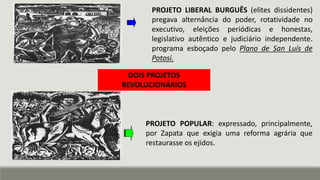 PROJETO LIBERAL BURGUÊS (elites dissidentes)
pregava alternância do poder, rotatividade no
executivo, eleições periódicas e honestas,
legislativo autêntico e judiciário independente.
programa esboçado pelo Plano de San Luís de
Potosi.
DOIS PROJETOS
REVOLUCIONÁRIOS
PROJETO POPULAR: expressado, principalmente,
por Zapata que exigia uma reforma agrária que
restaurasse os ejidos.
 
