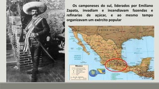 Os camponeses do sul, liderados por Emiliano
Zapata, invadiam e incendiavam fazendas e
refinarias de açúcar, e ao mesmo tempo
organizavam um exército popular
 