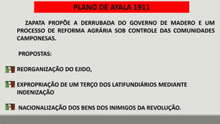 ZAPATA PROPÕE A DERRUBADA DO GOVERNO DE MADERO E UM
PROCESSO DE REFORMA AGRÁRIA SOB CONTROLE DAS COMUNIDADES
CAMPONESAS.
PROPOSTAS:
REORGANIZAÇÃO DO EJIDO,
EXPROPRIAÇÃO DE UM TERÇO DOS LATIFUNDIÁRIOS MEDIANTE
INDENIZAÇÃO
NACIONALIZAÇÃO DOS BENS DOS INIMIGOS DA REVOLUÇÃO.
PLANO DE AYALA 1911
 
