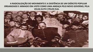 A RADICALIZAÇÃO DO MOVIMENTO E A EXISTÊNCIA DE UM EXÉRCITO POPULAR
ORGANIZADO E ARMADO ERA VISTO COMO UMA AMEAÇA PELO NOVO GOVERNO, PELA
VELHA ELITE E PELOS EUA.
 