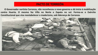 O Governador nortista Carranza, não reconheceu o novo governo e dá início à mobilização
contra Huerta. O mesmo faz Villa no Norte e Zapata no sul. Forma-se o Exército
Constitucional que visa reestabelecer o maderismo, sob liderança de Carranza.
PACTO DE TORREÓN
|
 