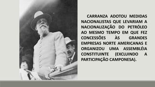 CARRANZA ADOTOU MEDIDAS
NACIONALISTAS QUE LEVARIAM A
NACIONALIZAÇÃO DO PETRÓLEO
AO MESMO TEMPO EM QUE FEZ
CONCESSÕES ÀS GRANDES
EMPRESAS NORTE AMERICANAS E
ORGANIZOU UMA ASSEMBLÉIA
CONSTITUINTE (EXCLUINDO A
PARTICIPAÇÃO CAMPONESA).
 
