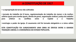 • a expropriação de terras não cultivadas
• jornada de trabalho de 8 horas, regulamentação do trabalho do menor e da mulher,
salários iguais para tarefas iguais, direito de greve, organização sindical, justiça do trabalho
para arbitrar os conflitos entre o Capital e o Trabalho
•restringiu o poder da Igreja. O casamento civil foi tornado obrigatório e o único válido
ESTA CONSTITUIÇÃO FOI JURIDICAMENTE UMA OBRA DE SÍNTESE ENTRE A GRANDE
TRADIÇÃO LIBERAL E A EMERGÊNCIA DO ESTADO POPULISTA.
A CONSTITUIÇÃO DE 1917
 