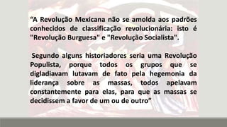 “A Revolução Mexicana não se amolda aos padrões
conhecidos de classificação revolucionária: isto é
"Revolução Burguesa" e "Revolução Socialista".
Segundo alguns historiadores seria uma Revolução
Populista, porque todos os grupos que se
digladiavam lutavam de fato pela hegemonia da
liderança sobre as massas, todos apelavam
constantemente para elas, para que as massas se
decidissem a favor de um ou de outro”
 