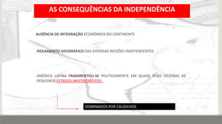 AS CONSEQUÊNCIAS DA INDEPENDÊNCIA
AMÉRICA LATINA FRAGMENTOU-SE POLITICAMENTE EM QUASE DUAS DEZENAS DE
PEQUENOS ESTADOS ARISTOCRÁTICOS .
ISOLAMENTO GEOGRÁFICO DAS DIVERSAS REGIÕES INDEPENDENTES
AUSÊNCIA DE INTEGRAÇÃO ECONÔMICA DO CONTINENTE.
DOMINADOS POR CAUDILHOS
 