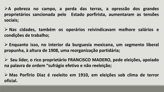 A pobreza no campo, a perda das terras, a opressão dos grandes
proprietários sancionada pelo Estado porfirista, aumentaram as tensões
sociais;
 Nas cidades, também os operários reivindicavam melhore salários e
condições de trabalho;
 Enquanto isso, no interior da burguesia mexicana, um segmento liberal
propunha, à altura de 1908, uma reorganização partidária;
 Seu líder, o rico proprietário FRANCISCO MADERO, pede eleições, apoiado
na palavra de ordem “sufrágio efetivo e não reeleição;
 Mas Porfirio Diaz é reeleito em 1910, em eleições sob clima de terror
oficial.
 