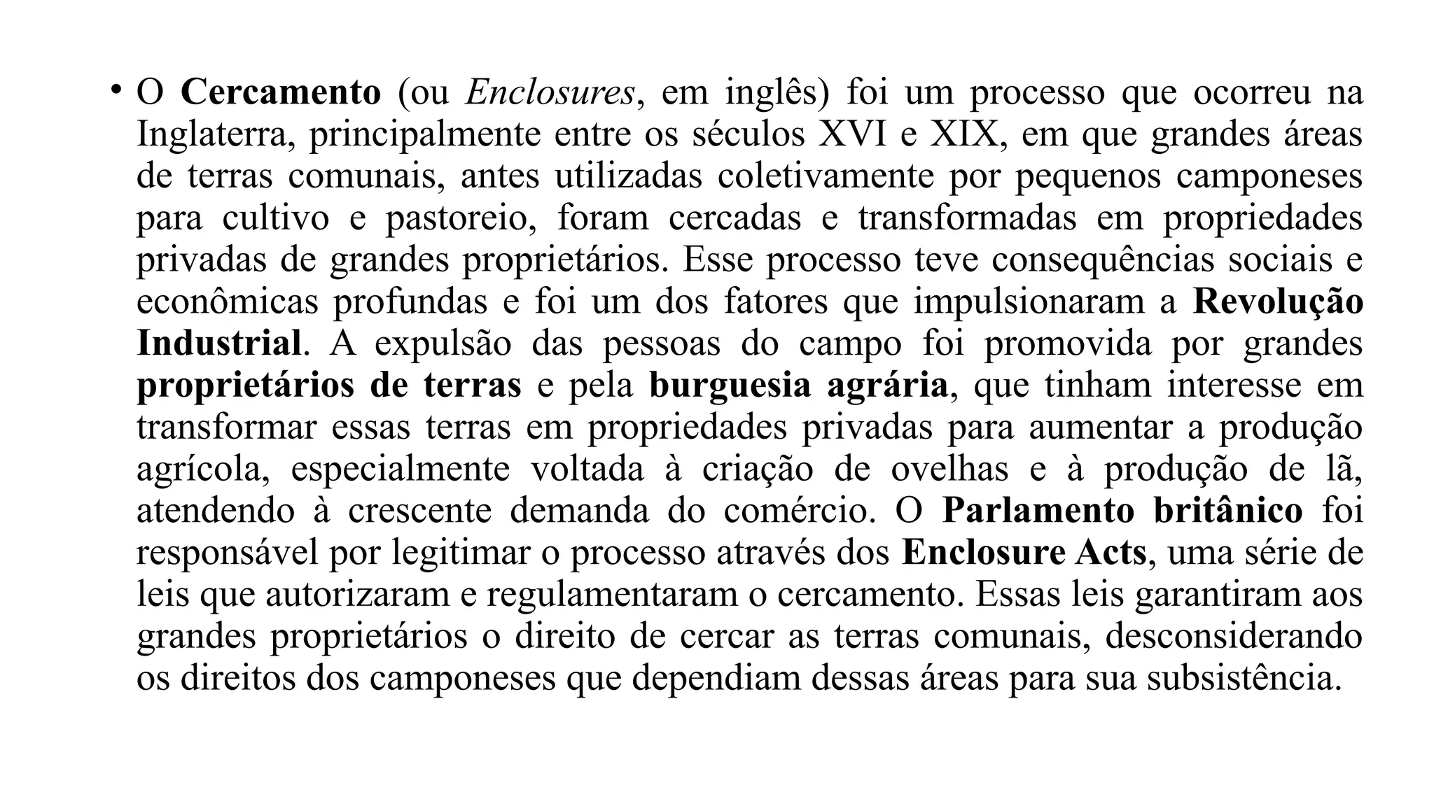 • O Cercamento (ou Enclosures, em inglês) foi um processo que ocorreu na
Inglaterra, principalmente entre os séculos XVI e XIX, em que grandes áreas
de terras comunais, antes utilizadas coletivamente por pequenos camponeses
para cultivo e pastoreio, foram cercadas e transformadas em propriedades
privadas de grandes proprietários. Esse processo teve consequências sociais e
econômicas profundas e foi um dos fatores que impulsionaram a Revolução
Industrial. A expulsão das pessoas do campo foi promovida por grandes
proprietários de terras e pela burguesia agrária, que tinham interesse em
transformar essas terras em propriedades privadas para aumentar a produção
agrícola, especialmente voltada à criação de ovelhas e à produção de lã,
atendendo à crescente demanda do comércio. O Parlamento britânico foi
responsável por legitimar o processo através dos Enclosure Acts, uma série de
leis que autorizaram e regulamentaram o cercamento. Essas leis garantiram aos
grandes proprietários o direito de cercar as terras comunais, desconsiderando
os direitos dos camponeses que dependiam dessas áreas para sua subsistência.
 
