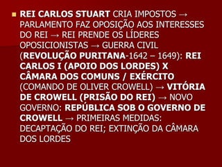    REI CARLOS STUART CRIA IMPOSTOS →
    PARLAMENTO FAZ OPOSIÇÃO AOS INTERESSES
    DO REI → REI PRENDE OS LÍDERES
    OPOSICIONISTAS → GUERRA CIVIL
    (REVOLUÇÃO PURITANA-1642 – 1649): REI
    CARLOS I (APOIO DOS LORDES) X
    CÂMARA DOS COMUNS / EXÉRCITO
    (COMANDO DE OLIVER CROWELL) → VITÓRIA
    DE CROWELL (PRISÃO DO REI) → NOVO
    GOVERNO: REPÚBLICA SOB O GOVERNO DE
    CROWELL → PRIMEIRAS MEDIDAS:
    DECAPTAÇÃO DO REI; EXTINÇÃO DA CÂMARA
    DOS LORDES
 