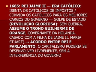    1685: REI JAIME II → ERA CATÓLICO:
    ISENTA OS CATÓLICOS DE IMPOSTOS /
    CONVIDA OS CATÓLICOS PARA OS MELHORES
    CARGOS DO GOVERNO → GOLPE DE ESTADO
    (REVOLUÇÃO GLORIOSA): SEM GUERRA,
    ASSUME O TRONO GUILHERME DE
    ORANGE, GOVERNANTE DA HOLANDA,
    CASADO COM A FILHA DE JAIME II, MARIA
    STUART) → ACORDO ENTRE REI E
    PARLAMENTO: O CAPITALISMO PODERIA SE
    DESENVOLVER LIVREMENTE, SEM A
    INTERFERÊNCIA DO GOVERNO
 