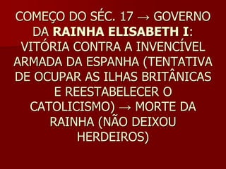 COMEÇO DO SÉC. 17 → GOVERNO
   DA RAINHA ELISABETH I:
 VITÓRIA CONTRA A INVENCÍVEL
ARMADA DA ESPANHA (TENTATIVA
DE OCUPAR AS ILHAS BRITÂNICAS
      E REESTABELECER O
  CATOLICISMO) → MORTE DA
     RAINHA (NÃO DEIXOU
          HERDEIROS)
 