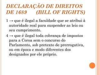 DECLARAÇÃO DE DIREITOS DE 1689  (BILL OF RIGHTS) 1 ->   que é ilegal a faculdade que se atribui à autoridade real para suspender as leis ou seu cumprimento.  4 -> que é ilegal toda cobrança de impostos para a Coroa sem o concurso do Parlamento, sob pretexto de prerrogativa, ou em época e modo diferentes dos designados por ele próprio. 