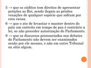 5 -> que os súditos tem direitos de apresentar petições ao Rei, sendo ilegais as prisões vexações de qualquer espécie que sofram por esta causa. 6 -> que o ato de levantar e manter dentro do país um exército em tempo de paz é contrário a lei, se não proceder autorização do Parlamento. 9 -> que os discursos pronunciados nos debates do Parlamento não devem ser examinados senão por ele mesmo, e não em outro Tribunal ou sítio algum. 