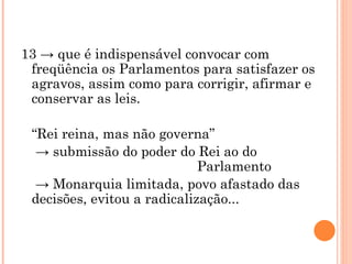 13 -> que é indispensável convocar com freqüência os Parlamentos para satisfazer os agravos, assim como para corrigir, afirmar e conservar as leis.  “ Rei reina, mas não governa”  ->  submissão do poder do Rei ao do  Parlamento  ->  Monarquia limitada, povo afastado das decisões, evitou a radicalização... 