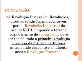 CONCLUSÃO: A Revolução Inglesa (ou Revoluções) criou as condições indispensáveis para a  Revolução Industrial  do século XVIII, limpando o terreno para o avanço do  capitalismo , deve ser considerado a  primeira revolução burguesa da história na Europa , antecipando em cento e cinqüenta anos a  Revolução Francesa .  