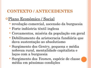 CONTEXTO / ANTECEDENTES Plano Econômico / Social   revolução comercial, ascensão da burguesia Forte indústria têxtil inglesa Cercamentos, miséria da população em geral Debilitamento da aristocracia fundiária que dava sustentação ao absolutismo Surgimento dos  Gentry,  pequena e média nobreza rural, mentalidade capitalista e laços com a burguesia Surgimento dos  Yeomen,  espécie de classe média em péssimas condições 