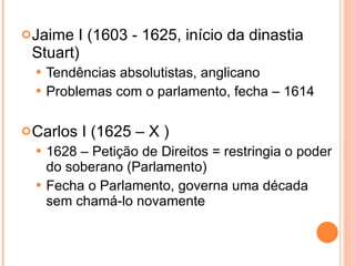Jaime I (1603 - 1625, início da dinastia Stuart) Tendências absolutistas, anglicano Problemas com o parlamento, fecha – 1614 Carlos I (1625 – X ) 1628 – Petição de Direitos = restringia o poder do soberano (Parlamento) Fecha o Parlamento, governa uma década sem chamá-lo novamente 