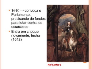 1640  ->  convoca o Parlamento, precisando de fundos para lutar contra os escoceses Entra em choque novamente, fecha (1642) Rei Carlos I 
