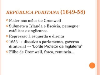 REPÚBLICA PURITANA   (1649-58) Poder nas mãos de Cromwell Submete a Irlanda e Escócia, persegue católicos e anglicanos Repressão à esquerda e direita 1653  -> dissolve  o parlamento, governo ditatorial  -> “Lorde Protetor da Inglaterra” Filho de Cromwell, fraco, renuncia...  