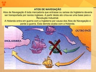                                                                      ATOS DE NAVEGAÇÃO Atos de Navegação ð toda mercadoria que entrasse ou saísse da Inglaterra deveria ser transportada por navios ingleses. A partir deste ato criou-se uma base para a Revolução Industrial. A Holanda entra em guerra com a Inglaterra por causa dos Atos de Navegação e perde a guerra. Esta derrota acaba com a Holanda. 
