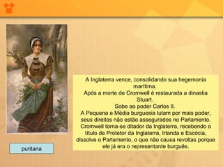 A Inglaterra vence, consolidando sua hegemonia marítima.  Após a morte de Cromwell é restaurada a dinastia Stuart.  Sobe ao poder Carlos II.  A Pequena e Média burguesia lutam por mais poder, seus direitos não estão assegurados no Parlamento. Cromwell torna-se ditador da Inglaterra, recebendo o título de Protetor da Inglaterra, Irlanda e Escócia, dissolve o Parlamento, o que não causa revoltas porque ele já era o representante burguês. puritana 