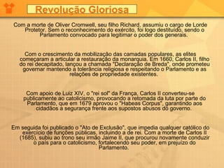 Com a morte de Oliver Cromwell, seu filho Richard, assumiu o cargo de Lorde Protetor. Sem o reconhecimento do exército, foi logo destituído, sendo o Parlamento convocado para legitimar o poder dos generais.  Com o crescimento da mobilização das camadas populares, as elites começaram a articular a restauração da monarquia. Em 1660, Carlos II, filho do rei decapitado, lançou a chamada "Declaração de Breda", onde prometeu governar mantendo a tolerância religiosa e respeitando o Parlamento e as relações de propriedade existentes.  Com apoio de Luiz XIV, o "rei sol" da França, Carlos II converteu-se publicamente ao catolicismo, provocando a retomada da luta por parte do Parlamento, que em 1679 aprovou o "Habeas Corpus", garantindo aos cidadãos a segurança frente aos supostos abusos do governo.  Em seguida foi publicado o "Ato de Exclusão", que impedia qualquer católico do exercício de funções públicas, incluindo a de rei. Com a morte de Carlos II (1685), subiu ao trono seu irmão Jaime II, que procurou novamente conduzir o país para o catolicismo, fortalecendo seu poder, em prejuízo do Parlamento.  Revolução Gloriosa 
