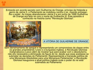 Entrando em acordo secreto com Guilherme de Orange, príncipe da Holanda e genro de Jaime II, o Parlamento se mobilizou contra o rei, visando entregar-lhe o poder. As tropas abandonaram Jaime II e em junho de 1688 Guilherme de Orange era feito rei com o nome de Guilherme III. Este episódio é conhecido na história como "Revolução Gloriosa". Sem derramamento de sangue e representando um compromisso de classe entre os grandes proprietários rurais e a burguesia inglesa, a Revolução Gloriosa marginalizava o povo além de mostrar que para acabar com o absolutismo, não era necessária a eliminação da figura do rei, desde que esse aceitasse se submeter às decisões do Parlamento. Representando a transição política de uma Monarquia Absolutista para uma Monarquia Parlamentar, a Revolução Gloriosa inaugurava a atual política inglesa onde o poder do rei está submetido ao Parlamento A VITÓRIA DE GUILHERME DE ORANGE 
