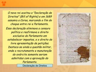 O novo rei aceitou a "Declaração de Direitos" (Bill of Rights) e em 1689 assumiu a Coroa, marcando o fim do choque entre rei e Parlamento.  Essa declaração eliminava a censura política e reafirmava o direito exclusivo do Parlamento em estabelecer impostos, e o direito de livre apresentação de petições. Destaca-se ainda a questão militar, onde o recrutamento e manutenção do exército somente seriam admitidos com a aprovação do Parlamento. Declaração de Direitos 