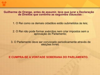 Guilherme de Orange, antes de assumir, teve que jurar a Declaração de Direitos que continha as seguintes cláusulas : 1. O Rei como os demais cidadãos estão submetidos às leis;  2. O Rei não pode formar exércitos nem criar impostos sem a aprovação do Parlamento;  3. O Parlamento deve ser convocado periodicamente através de eleições livres.  E CUMPRA-SE A VONTADE SOBERANA DO PARLAMENTO.  