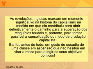 As revoluções Inglesas marcam um momento significativo na história do capitalismo na medida em que ela contribuiu para abrir definitivamente o caminho para a superação dos resquícios feudais e, portanto, para tornar possível a consolidação do modo de produção capitalista.  Ela foi, antes de tudo, um gesto de ousadia de uma classe em ascensão que não hesitou em virar a mesa para atingir os seus objetivos políticos!  Imagens: google. 