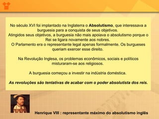 No século XVI foi implantado na Inglaterra o  Absolutismo , que interessava a burguesia para a conquista de seus objetivos.  Atingidos seus objetivos, a burguesia não mais apoiava o absolutismo porque o Rei se ligara novamente aos nobres.  O Parlamento era o representante legal apenas formalmente. Os burgueses queriam exercer esse direito.  Na Revolução Inglesa, os problemas econômicos, sociais e políticos misturaram-se aos religiosos.  A burguesia começou a investir na indústria doméstica.  As revoluções são tentativas de acabar com o poder absolutista dos reis.                    Henrique VIII : representante máximo do absolutismo inglês   