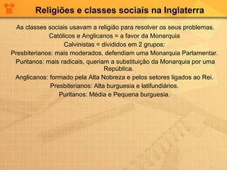 Religiões e classes sociais na Inglaterra As classes sociais usavam a religião para resolver os seus problemas. Católicos e Anglicanos = a favor da Monarquia  Calvinistas = divididos em 2 grupos:  Presbiterianos: mais moderados, defendiam uma Monarquia Parlamentar.  Puritanos: mais radicais, queriam a substituição da Monarquia por uma República.  Anglicanos: formado pela Alta Nobreza e pelos setores ligados ao Rei.  Presbiterianos: Alta burguesia e latifundiários.  Puritanos: Média e Pequena burguesia.  