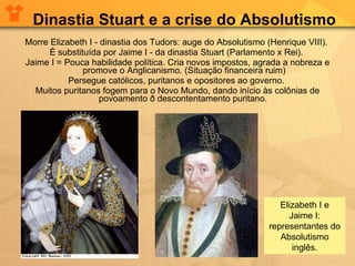 Morre Elizabeth I - dinastia dos Tudors: auge do Absolutismo (Henrique VIII).  É substituída por Jaime I - da dinastia Stuart (Parlamento x Rei).  Jaime I = Pouca habilidade política. Cria novos impostos, agrada a nobreza e promove o Anglicanismo. (Situação financeira ruim) Persegue católicos, puritanos e opositores ao governo.  Muitos puritanos fogem para o Novo Mundo, dando início às colônias de povoamento ð descontentamento puritano.  Dinastia Stuart e a crise do Absolutismo Elizabeth I e Jaime I: representantes do Absolutismo inglês. 