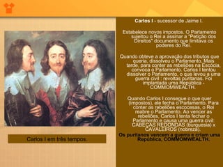 Carlos I  - sucessor de Jaime I.  Estabelece novos impostos. O Parlamento sujeitou o Rei a assinar a "Petição dos Direitos" documento que limitava os poderes do Rei. Quando obteve a aprovação dos tributos que queria, dissolveu o Parlamento. Mais tarde, para conter as rebeliões na Escócia, convoca o Parlamento. Carlos I tentou dissolver o Parlamento, o que levou a uma guerra civil : revoltas puritanas. Foi implantada uma República - COMMOMWEALTH.  Quando Carlos I consegue o que quer (impostos), ele fecha o Parlamento. Para conter as rebeliões escocesas, o Rei reabre o Parlamento. Ao vencer as rebeliões, Carlos I tenta fechar o Parlamento e causa uma guerra civil: CABEÇAS REDONDAS (burguesia) x CAVALEIROS (nobreza).  Os puritanos vencem a guerra e criam uma República, COMMOMWEALTH. Carlos I em três tempos. 