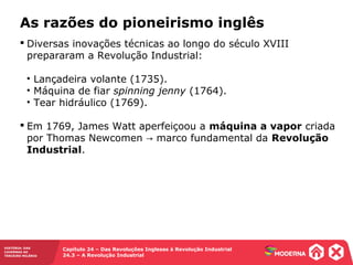 HISTÓRIA: DAS
CAVERNAS AO
TERCEIRO MILÊNIO
Capítulo 24 – Das Revoluções Inglesas à Revolução Industrial
24.3 – A Revolução Industrial
 Diversas inovações técnicas ao longo do século XVIII
prepararam a Revolução Industrial:
• Lançadeira volante (1735).
• Máquina de fiar spinning jenny (1764).
• Tear hidráulico (1769).
 Em 1769, James Watt aperfeiçoou a máquina a vapor criada
por Thomas Newcomen marco fundamental da→ Revolução
Industrial.
As razões do pioneirismo inglês
 