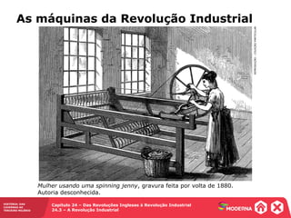HISTÓRIA: DAS
CAVERNAS AO
TERCEIRO MILÊNIO
Capítulo 24 – Das Revoluções Inglesas à Revolução Industrial
24.3 – A Revolução Industrial
As máquinas da Revolução Industrial
REPRODUÇÃO-COLEÇÃOPARTICULAR
Mulher usando uma spinning jenny, gravura feita por volta de 1880.
Autoria desconhecida.
 