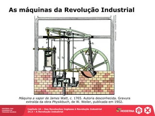 HISTÓRIA: DAS
CAVERNAS AO
TERCEIRO MILÊNIO
Capítulo 24 – Das Revoluções Inglesas à Revolução Industrial
24.3 – A Revolução Industrial
As máquinas da Revolução Industrial
REPRODUÇÃO-COLEÇÃOPARTICULAR
Máquina a vapor de James Watt, c. 1765. Autoria desconhecida. Gravura
extraída da obra Physikbuch, de W. Weiler, publicada em 1902.
 