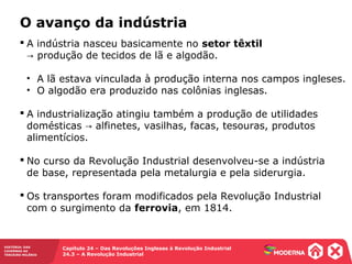 HISTÓRIA: DAS
CAVERNAS AO
TERCEIRO MILÊNIO
Capítulo 24 – Das Revoluções Inglesas à Revolução Industrial
24.3 – A Revolução Industrial
 A indústria nasceu basicamente no setor têxtil
produção de tecidos de lã e algodão.→
• A lã estava vinculada à produção interna nos campos ingleses.
• O algodão era produzido nas colônias inglesas.
 A industrialização atingiu também a produção de utilidades
domésticas alfinetes, vasilhas, facas, tesouras, produtos→
alimentícios.
 No curso da Revolução Industrial desenvolveu-se a indústria
de base, representada pela metalurgia e pela siderurgia.
 Os transportes foram modificados pela Revolução Industrial
com o surgimento da ferrovia, em 1814.
O avanço da indústria
 