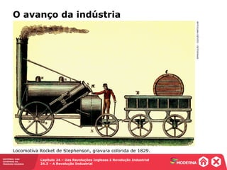 HISTÓRIA: DAS
CAVERNAS AO
TERCEIRO MILÊNIO
Capítulo 24 – Das Revoluções Inglesas à Revolução Industrial
24.3 – A Revolução Industrial
O avanço da indústria
REPRODUÇÃO-COLEÇÃOPARTICULAR
Locomotiva Rocket de Stephenson, gravura colorida de 1829.
 