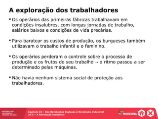 HISTÓRIA: DAS
CAVERNAS AO
TERCEIRO MILÊNIO
Capítulo 24 – Das Revoluções Inglesas à Revolução Industrial
24.3 – A Revolução Industrial
 Os operários das primeiras fábricas trabalhavam em
condições insalubres, com longas jornadas de trabalho,
salários baixos e condições de vida precárias.
 Para baratear os custos de produção, os burgueses também
utilizavam o trabalho infantil e o feminino.
 Os operários perderam o controle sobre o processo de
produção e os frutos do seu trabalho o ritmo passou a ser→
determinado pelas máquinas.
 Não havia nenhum sistema social de proteção aos
trabalhadores.
A exploração dos trabalhadores
 