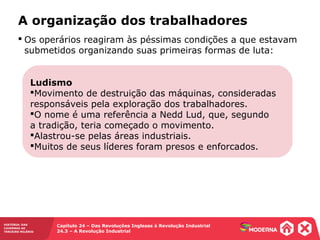 HISTÓRIA: DAS
CAVERNAS AO
TERCEIRO MILÊNIO
Capítulo 24 – Das Revoluções Inglesas à Revolução Industrial
24.3 – A Revolução Industrial
A organização dos trabalhadores
Ludismo
Movimento de destruição das máquinas, consideradas
responsáveis pela exploração dos trabalhadores.
O nome é uma referência a Nedd Lud, que, segundo
a tradição, teria começado o movimento.
Alastrou-se pelas áreas industriais.
Muitos de seus líderes foram presos e enforcados.
 Os operários reagiram às péssimas condições a que estavam
submetidos organizando suas primeiras formas de luta:
 