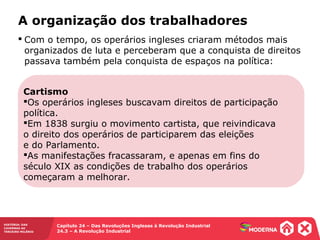 HISTÓRIA: DAS
CAVERNAS AO
TERCEIRO MILÊNIO
Capítulo 24 – Das Revoluções Inglesas à Revolução Industrial
24.3 – A Revolução Industrial
A organização dos trabalhadores
Cartismo
Os operários ingleses buscavam direitos de participação
política.
Em 1838 surgiu o movimento cartista, que reivindicava
o direito dos operários de participarem das eleições
e do Parlamento.
As manifestações fracassaram, e apenas em fins do
século XIX as condições de trabalho dos operários
começaram a melhorar.
 Com o tempo, os operários ingleses criaram métodos mais
organizados de luta e perceberam que a conquista de direitos
passava também pela conquista de espaços na política:
 
