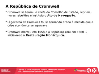 HISTÓRIA: DAS
CAVERNAS AO
TERCEIRO MILÊNIO
Capítulo 24 – Das Revoluções Inglesas à Revolução Industrial
24.1 – As Revoluções Inglesas do século XVII
 Cromwell se tornou o chefe do Conselho de Estado, reprimiu
novas rebeliões e instituiu o Ato de Navegação.
 O governo de Cromwell foi se tornando tirano à medida que a
crise econômica se agravava.
 Cromwell morreu em 1658 e a República caiu em 1660 →
iniciava-se a Restauração Monárquica.
A República de Cromwell
 