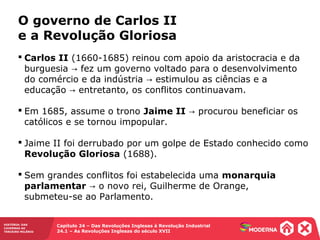 HISTÓRIA: DAS
CAVERNAS AO
TERCEIRO MILÊNIO
Capítulo 24 – Das Revoluções Inglesas à Revolução Industrial
24.1 – As Revoluções Inglesas do século XVII
 Carlos II (1660-1685) reinou com apoio da aristocracia e da
burguesia fez um governo voltado para o desenvolvimento→
do comércio e da indústria estimulou as ciências e a→
educação entretanto, os conflitos continuavam.→
 Em 1685, assume o trono Jaime II procurou beneficiar os→
católicos e se tornou impopular.
 Jaime II foi derrubado por um golpe de Estado conhecido como
Revolução Gloriosa (1688).
 Sem grandes conflitos foi estabelecida uma monarquia
parlamentar o novo rei, Guilherme de Orange,→
submeteu-se ao Parlamento.
O governo de Carlos II
e a Revolução Gloriosa
 