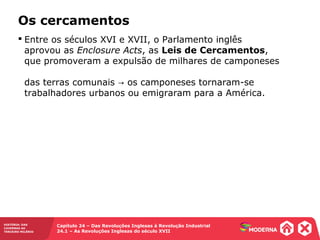 HISTÓRIA: DAS
CAVERNAS AO
TERCEIRO MILÊNIO
Capítulo 24 – Das Revoluções Inglesas à Revolução Industrial
24.1 – As Revoluções Inglesas do século XVII
 Entre os séculos XVI e XVII, o Parlamento inglês
aprovou as Enclosure Acts, as Leis de Cercamentos,
que promoveram a expulsão de milhares de camponeses
das terras comunais os camponeses tornaram-se→
trabalhadores urbanos ou emigraram para a América.
Os cercamentos
 