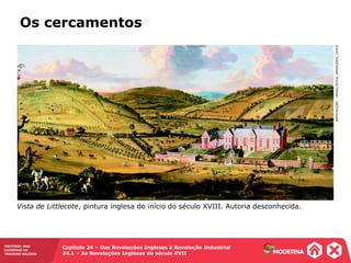 HISTÓRIA: DAS
CAVERNAS AO
TERCEIRO MILÊNIO
Capítulo 24 – Das Revoluções Inglesas à Revolução Industrial
24.1 – As Revoluções Inglesas do século XVII
Os cercamentos
REPRODUÇÃO-MUSEUROYALARMOURIES,LEEDS
Vista de Littlecote, pintura inglesa do início do século XVIII. Autoria desconhecida.
 