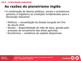 HISTÓRIA: DAS
CAVERNAS AO
TERCEIRO MILÊNIO
Capítulo 24 – Das Revoluções Inglesas à Revolução Industrial
24.3 – A Revolução Industrial
 A combinação de fatores políticos, sociais e econômicos
garantiu à Inglaterra as condições fundamentais para a
Revolução Industrial:
• Políticos consolidação do Estado burguês em fins→
do século XVII.
• Sociais disponibilidade de mão de obra, gerada pelo→
processo de cercamento das áreas agrícolas.
• Econômicos existência de capitais disponíveis.→
As razões do pioneirismo inglês
24.3 – A Revolução Industrial
 