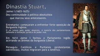 . 
Jaime I (1603-1625) 
Deu continuidade à política absolutista 
que marcou seus antecessores. 
Entretanto: começaram a enfrentar forte oposição da 
Burguesia Inglesa. 
O rei lutava pelo poder absoluto. A maioria dos parlamentares 
defendia a limitação jurídica do poder real. 
Em 1614 Jaime I fechou o Parlamento inglês 
acirrando os ânimos da burguesia Liberal. 
Perseguiu Católicos e Puritanos (protestantes 
calvinistas), muitos migraram para a América. 
 