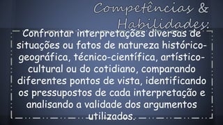 Confrontar interpretações diversas de 
situações ou fatos de natureza histórico-geográfica, 
técnico-científica, artístico-cultural 
ou do cotidiano, comparando 
diferentes pontos de vista, identificando 
os pressupostos de cada interpretação e 
analisando a validade dos argumentos 
utilizados. 
 